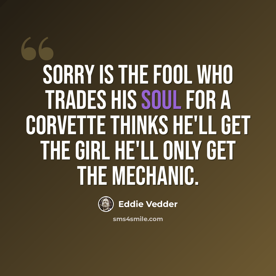 “Sorry is the fool who trades his soul for a corvette Thinks he'll get the girl he'll only get the mechanic.” quote by Eddie Vedder