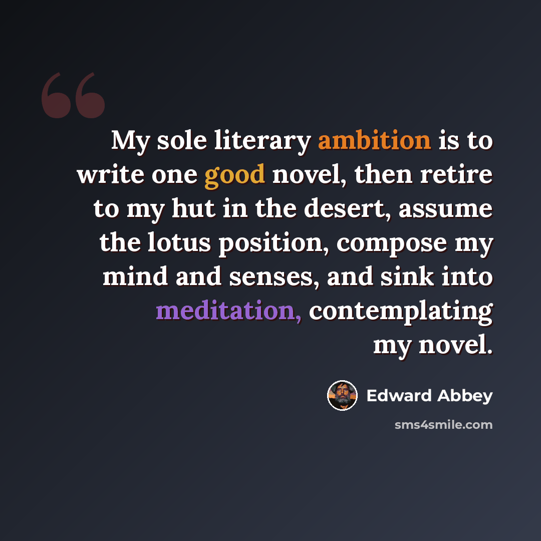 “My sole literary ambition is to write one good novel, then retire to my hut in the desert, assume the lotus position, compose my mind and senses, and sink into meditation, contemplating my novel.” quote by Edward Abbey