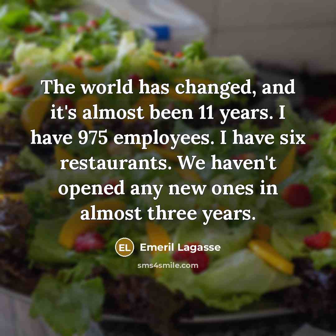 “The world has changed, and it's almost been 11 years. I have 975 employees. I have six restaurants. We haven't opened any new ones in almost three years.” quote by Emeril Lagasse