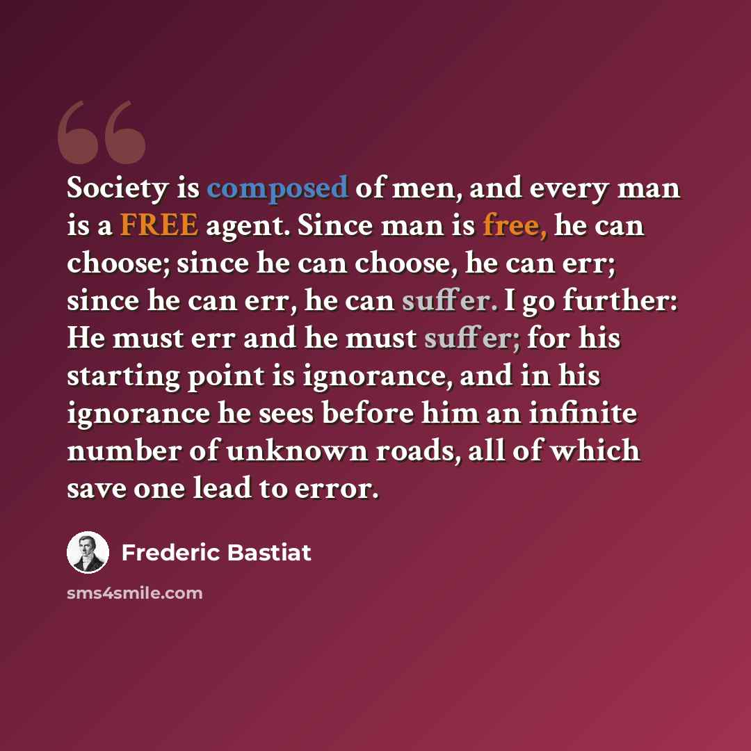 “Society is composed of men, and every man is a FREE agent. Since man is free, he can choose; since he can choose, he can err; since he can err, he can suffer. I go further: He must err and he must suffer; for his starting point is ignorance, and in his ignorance he sees before him an infinite…” quote by Frederic Bastiat