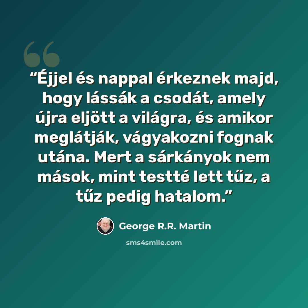 “Éjjel és nappal érkeznek majd, hogy lássák a csodát, amely újra eljött a világra, és amikor meglátják, vágyakozni fognak utána. Mert a sárkányok nem mások, mint testté lett tűz, a tűz pedig hatalom.” quote by George R.R. Martin