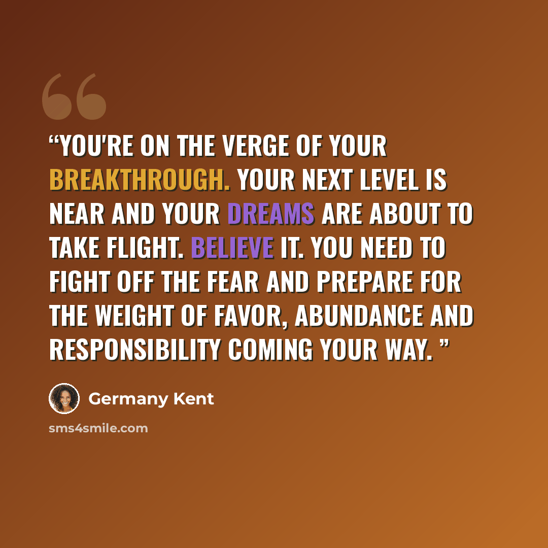 “You're on the verge of your breakthrough. Your next level is near and your dreams are about to take flight. Believe it. You need to fight off the fear and prepare for the weight of favor, abundance and responsibility coming your way.” quote by Germany Kent