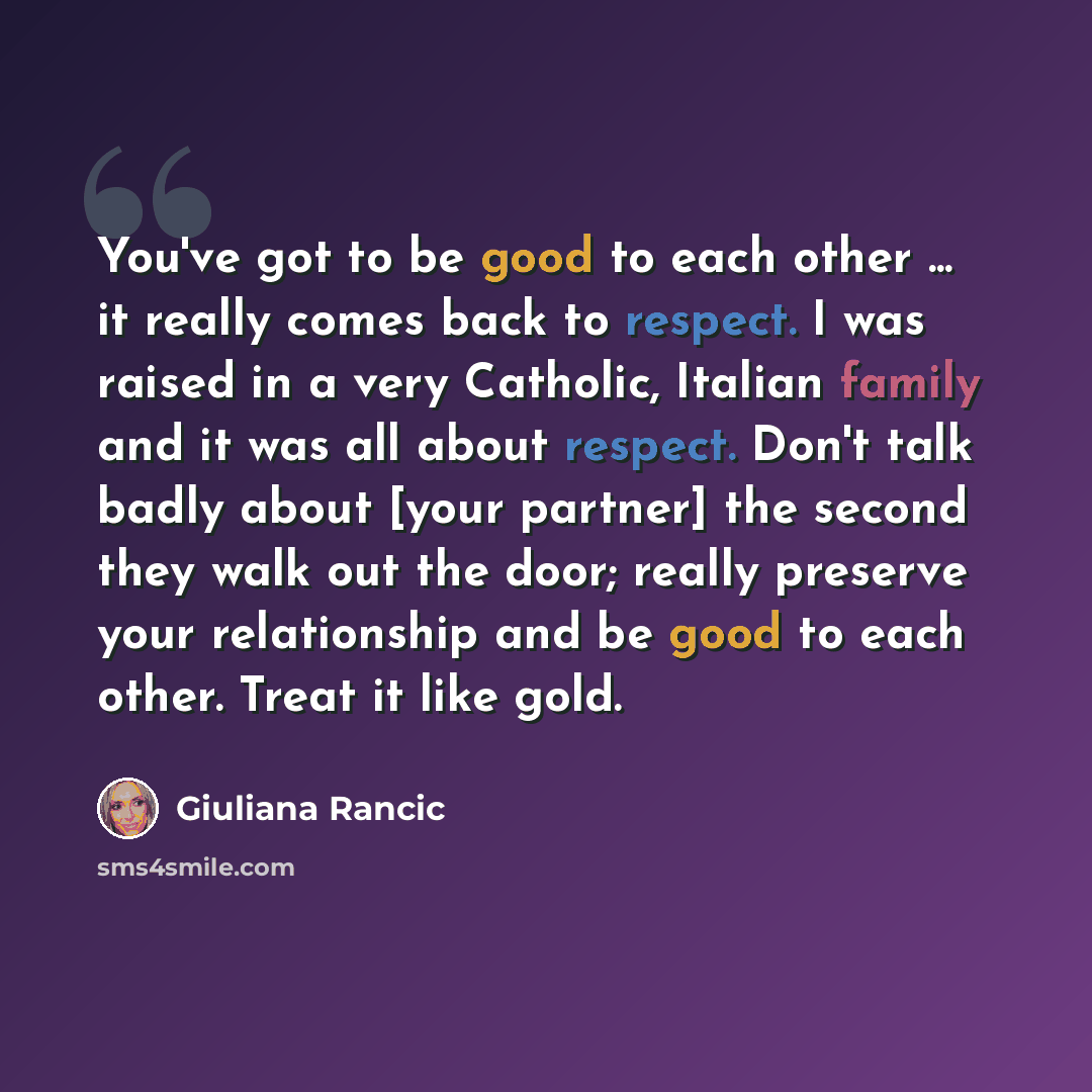 “You've got to be good to each other ... it really comes back to respect. I was raised in a very Catholic, Italian family and it was all about respect. Don't talk badly about [your partner] the second they walk out the door; really preserve your relationship and be good to each other. Treat it like…” quote by Giuliana Rancic