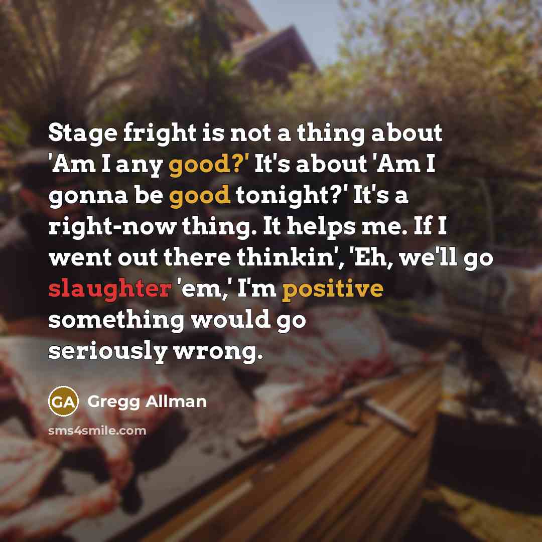“Stage fright is not a thing about 'Am I any good?' It's about 'Am I gonna be good tonight?' It's a right-now thing. It helps me. If I went out there thinkin', 'Eh, we'll go slaughter 'em,' I'm positive something would go seriously wrong.” quote by Gregg Allman