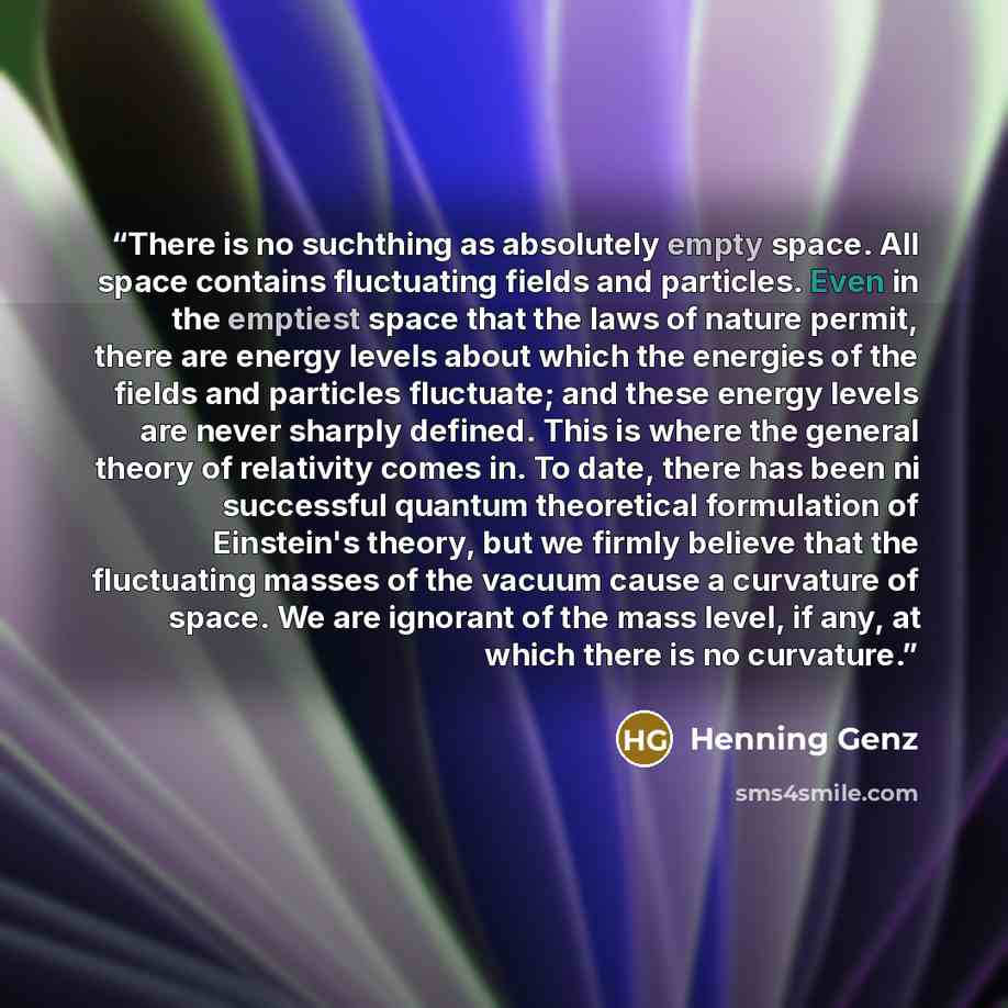 “There is no suchthing as absolutely empty space. All space contains fluctuating fields and particles. Even in the emptiest space that the laws of nature permit, there are energy levels about which the energies of the fields and particles fluctuate; and these energy levels are never sharply…” quote by Henning Genz