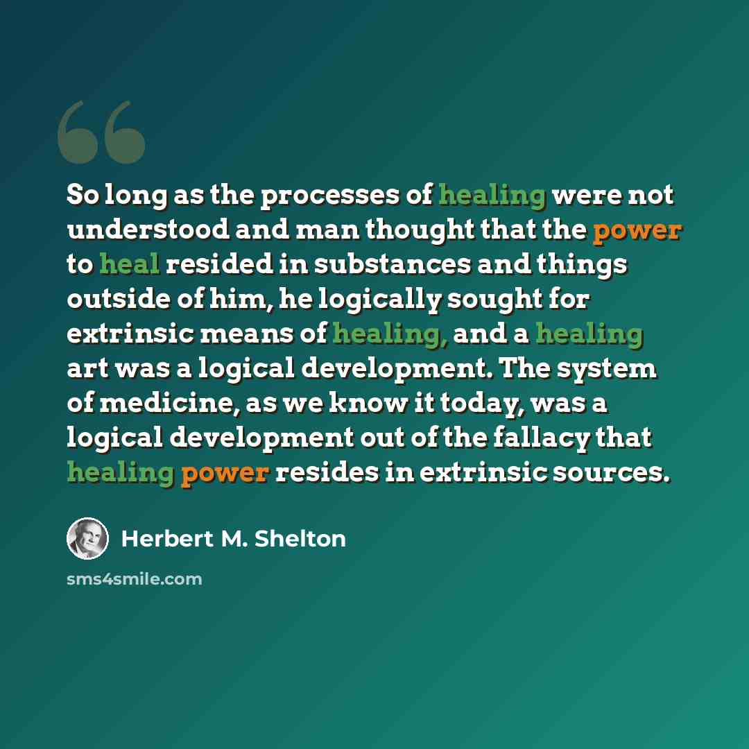 “So long as the processes of healing were not understood and man thought that the power to heal resided in substances and things outside of him, he logically sought for extrinsic means of healing, and a healing art was a logical development. The system of medicine, as we know it today, was a…” quote by Herbert M. Shelton
