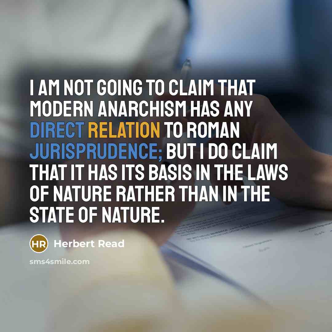 “I am not going to claim that modern anarchism has any direct relation to Roman jurisprudence; but I do claim that it has its basis in the laws of nature rather than in the state of nature.” quote by Herbert Read