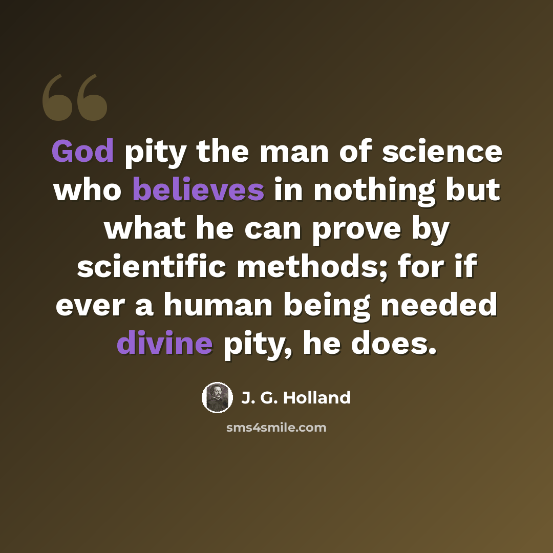 “God pity the man of science who believes in nothing but what he can prove by scientific methods; for if ever a human being needed divine pity, he does.” quote by J. G. Holland