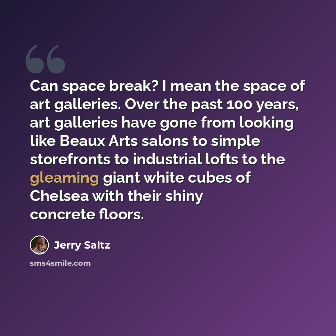“Can space break? I mean the space of art galleries. Over the past 100 years, art galleries have gone from looking like Beaux Arts salons to simple storefronts to industrial lofts to the gleaming giant white cubes of Chelsea with their shiny concrete floors.” quote by Jerry Saltz