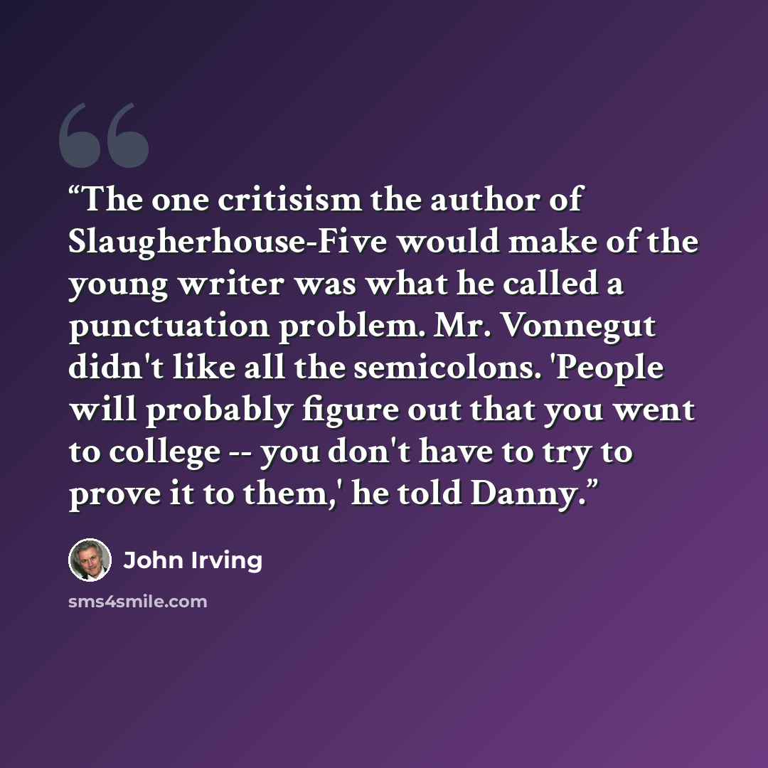 “The one critisism the author of Slaugherhouse-Five would make of the young writer was what he called a punctuation problem. Mr. Vonnegut didn't like all the semicolons. 'People will probably figure out that you went to college -- you don't have to try to prove it to them,' he told Danny.” quote by John Irving