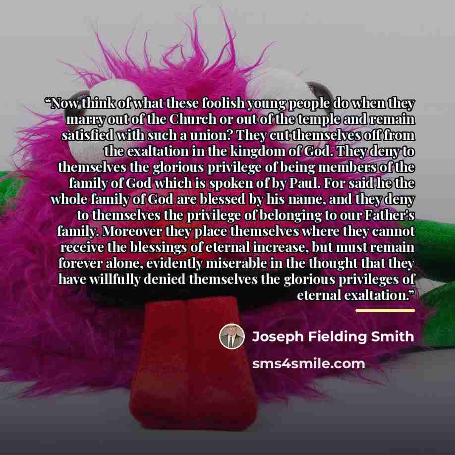 “Now think of what these foolish young people do when they marry out of the Church or out of the temple and remain satisfied with such a union? They cut themselves off from the exaltation in the kingdom of God. They deny to themselves the glorious privilege of being members of the family of God…” quote by Joseph Fielding Smith