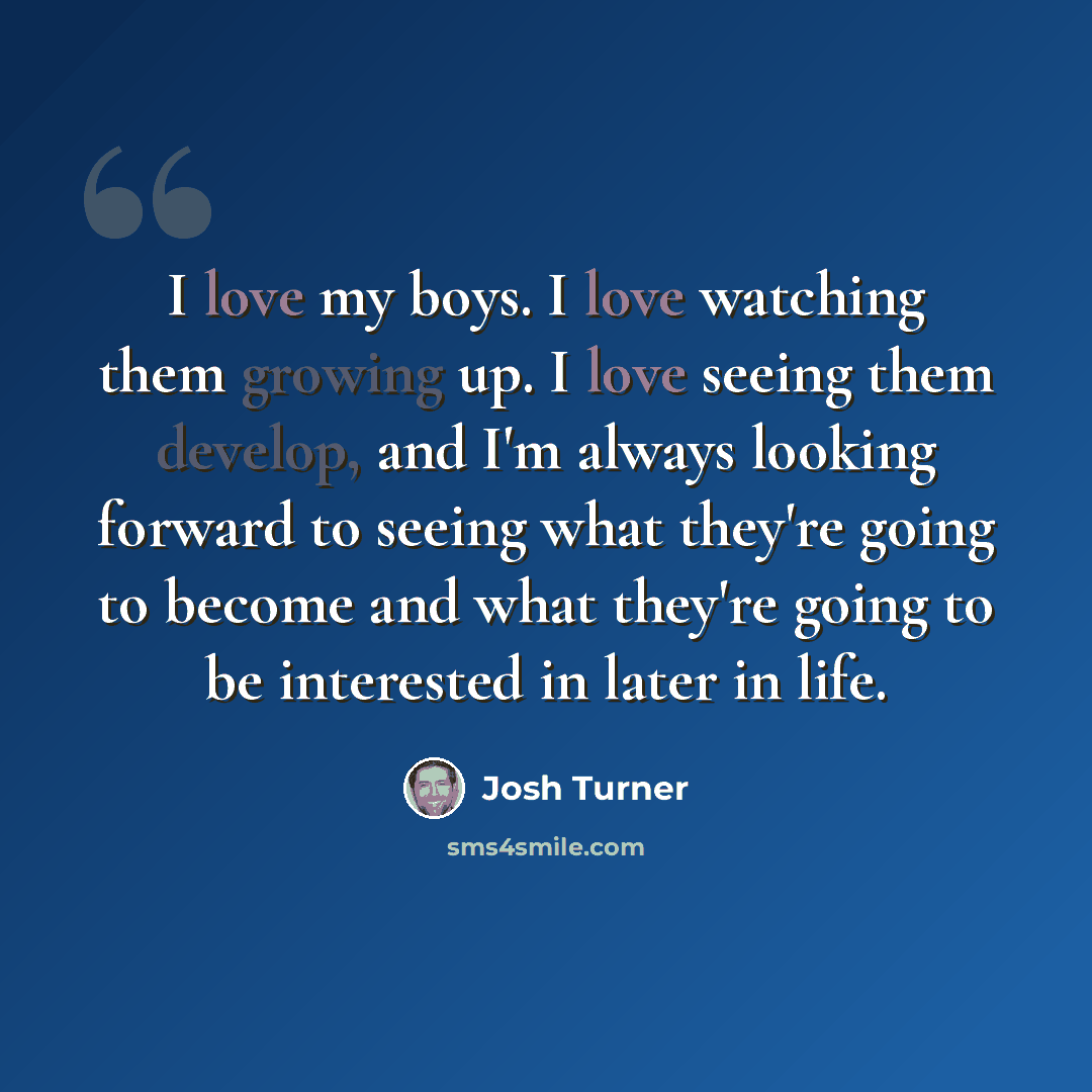 “I love my boys. I love watching them growing up. I love seeing them develop, and I'm always looking forward to seeing what they're going to become and what they're going to be interested in later in life.” quote by Josh Turner
