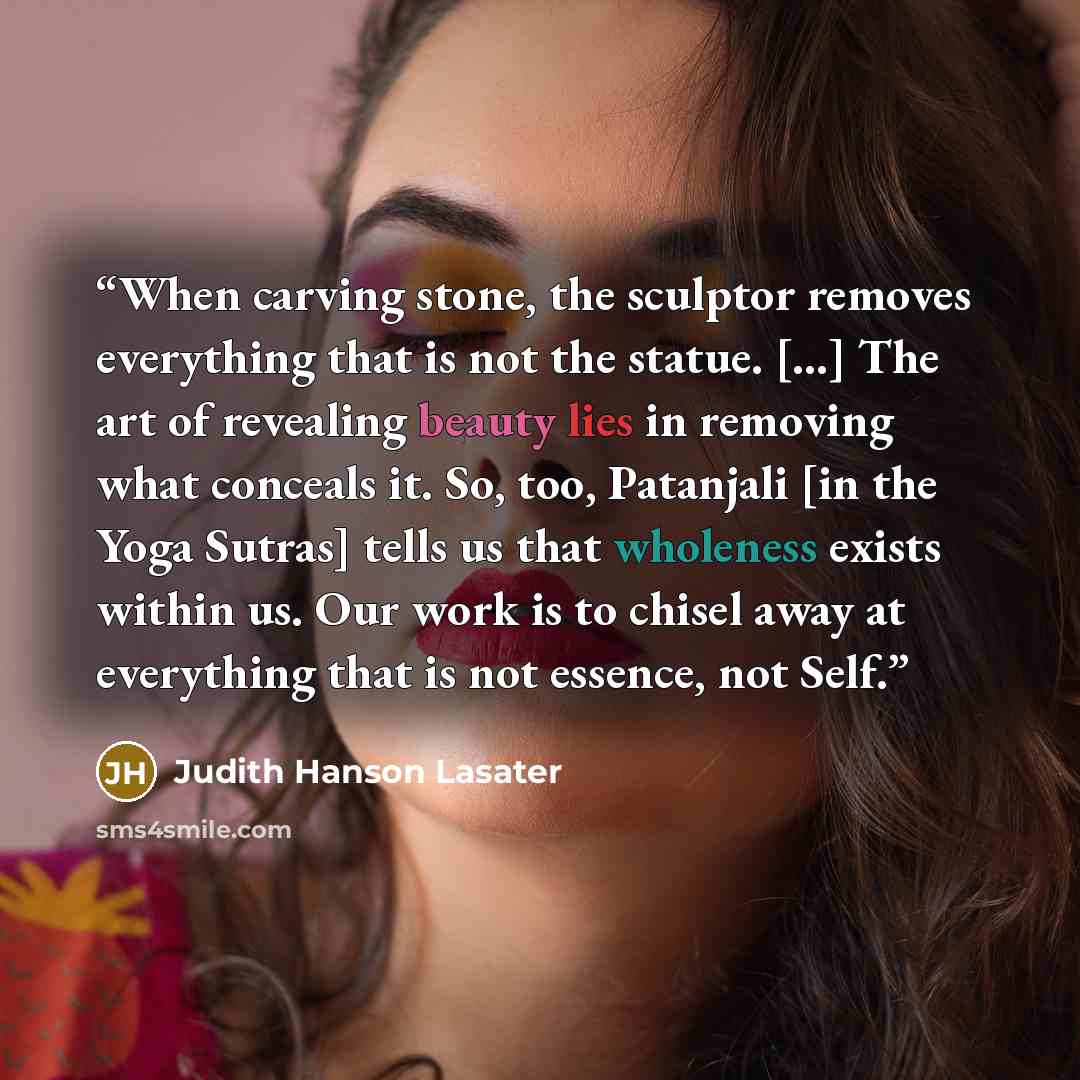 “When carving stone, the sculptor removes everything that is not the statue. […] The art of revealing beauty lies in removing what conceals it. So, too, Patanjali [in the Yoga Sutras] tells us that wholeness exists within us. Our work is to chisel away at everything that is not essence, not Self.” quote by Judith Hanson Lasater