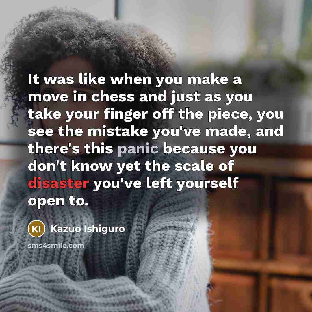 “It was like when you make a move in chess and just as you take your finger off the piece, you see the mistake you've made, and there's this panic because you don't know yet the scale of disaster you've left yourself open to.” quote by Kazuo Ishiguro