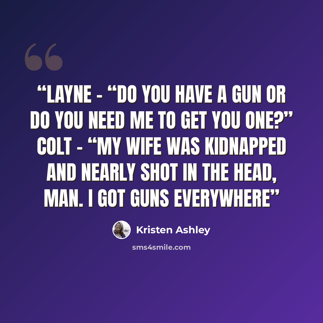 “Layne - “Do you have a gun or do you need me to get you one?” Colt – “My wife was kidnapped and nearly shot in the head, man. I got guns everywhere” quote by Kristen Ashley