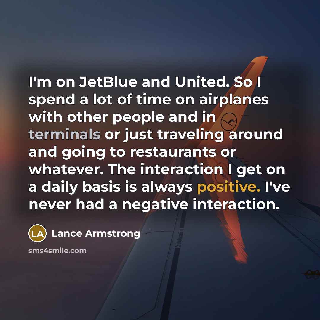 “I'm on JetBlue and United. So I spend a lot of time on airplanes with other people and in terminals or just traveling around and going to restaurants or whatever. The interaction I get on a daily basis is always positive. I've never had a negative interaction.” quote by Lance Armstrong