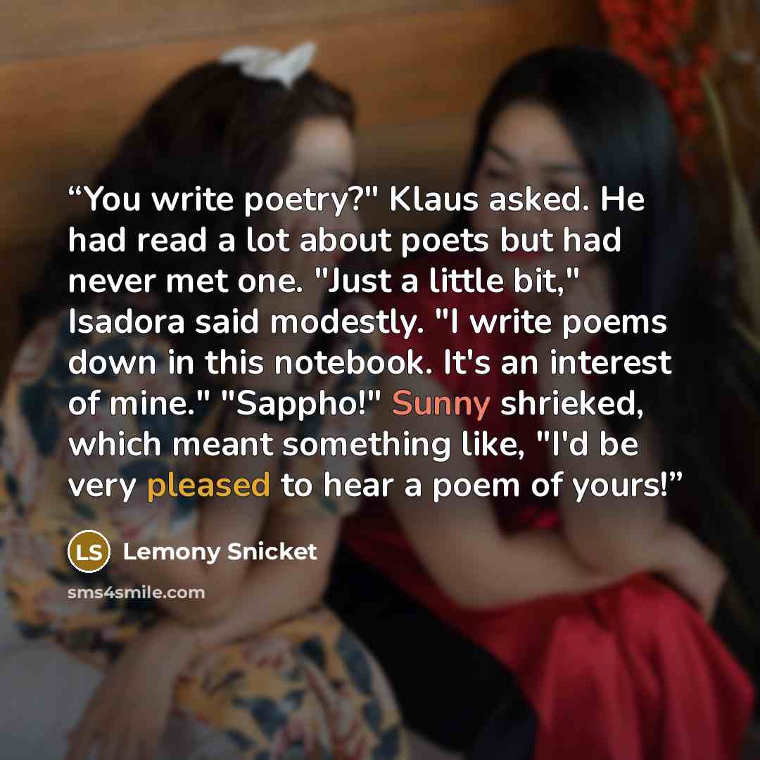 “You write poetry?" Klaus asked. He had read a lot about poets but had never met one. "Just a little bit," Isadora said modestly. "I write poems down in this notebook. It's an interest of mine." "Sappho!" Sunny shrieked, which meant something like, "I'd be very pleased to hear a poem of yours!” quote by Lemony Snicket