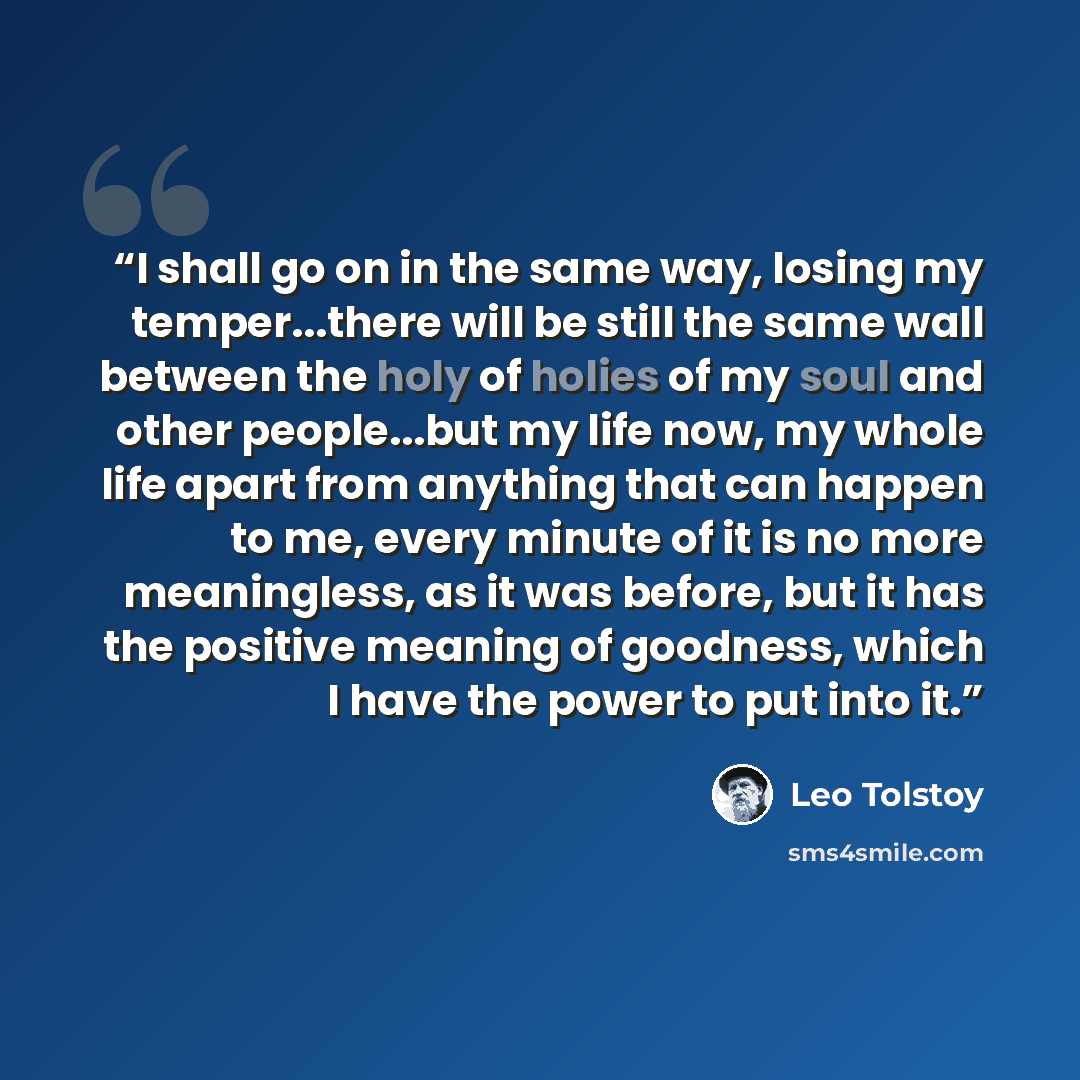 “I shall go on in the same way, losing my temper...there will be still the same wall between the holy of holies of my soul and other people...but my life now, my whole life apart from anything that can happen to me, every minute of it is no more meaningless, as it was before, but it has the…” quote by Leo Tolstoy