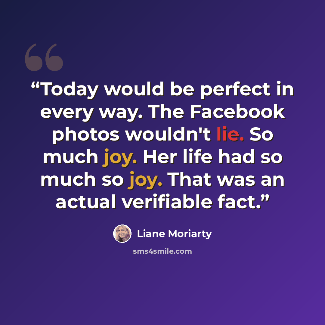 “Today would be perfect in every way. The Facebook photos wouldn't lie. So much joy. Her life had so much so joy. That was an actual verifiable fact.” quote by Liane Moriarty