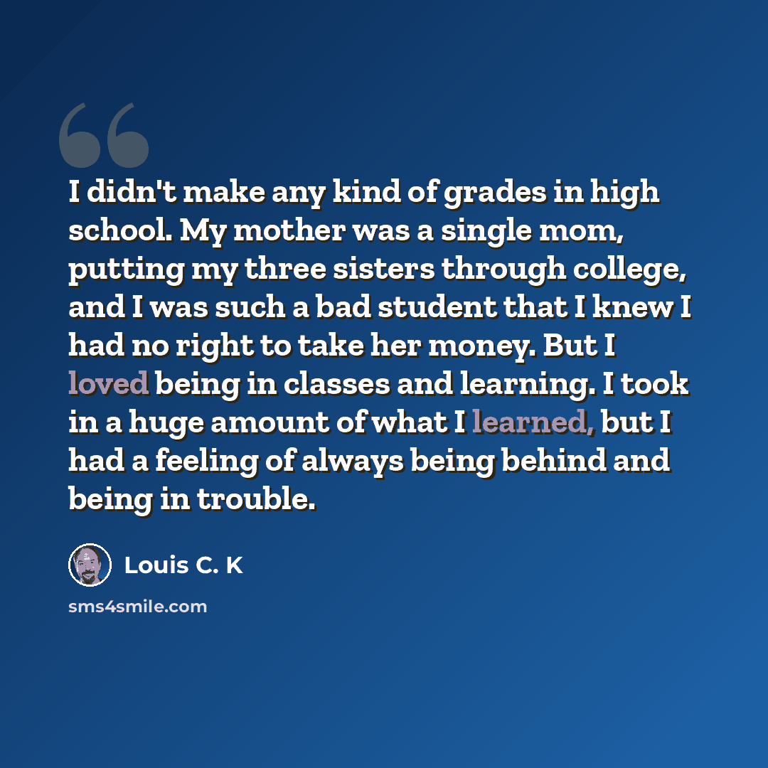 “I didn't make any kind of grades in high school. My mother was a single mom, putting my three sisters through college, and I was such a bad student that I knew I had no right to take her money. But I loved being in classes and learning. I took in a huge amount of what I learned, but I had a…” quote by Louis C. K