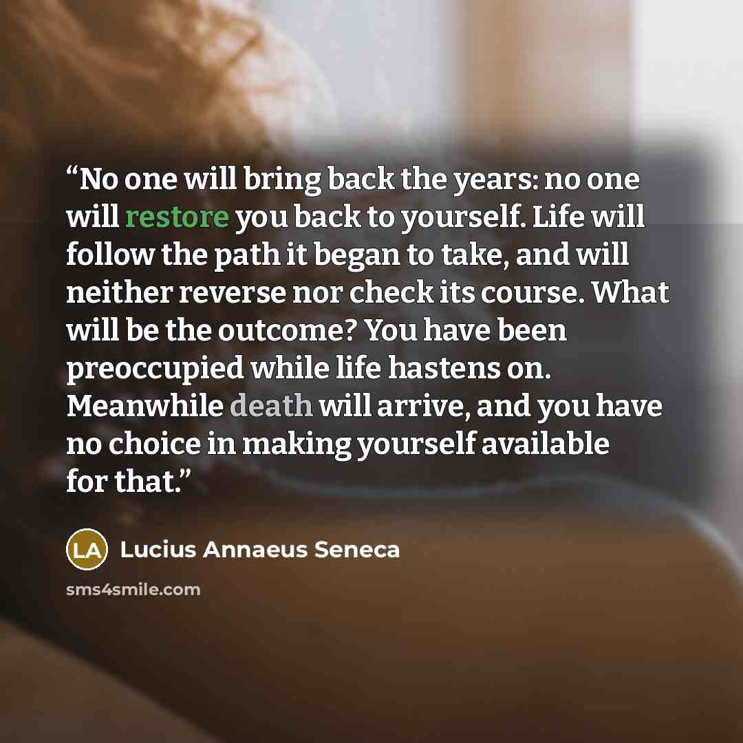 “No one will bring back the years: no one will restore you back to yourself. Life will follow the path it began to take, and will neither reverse nor check its course. What will be the outcome? You have been preoccupied while life hastens on. Meanwhile death will arrive, and you have no choice in…” quote by Lucius Annaeus Seneca