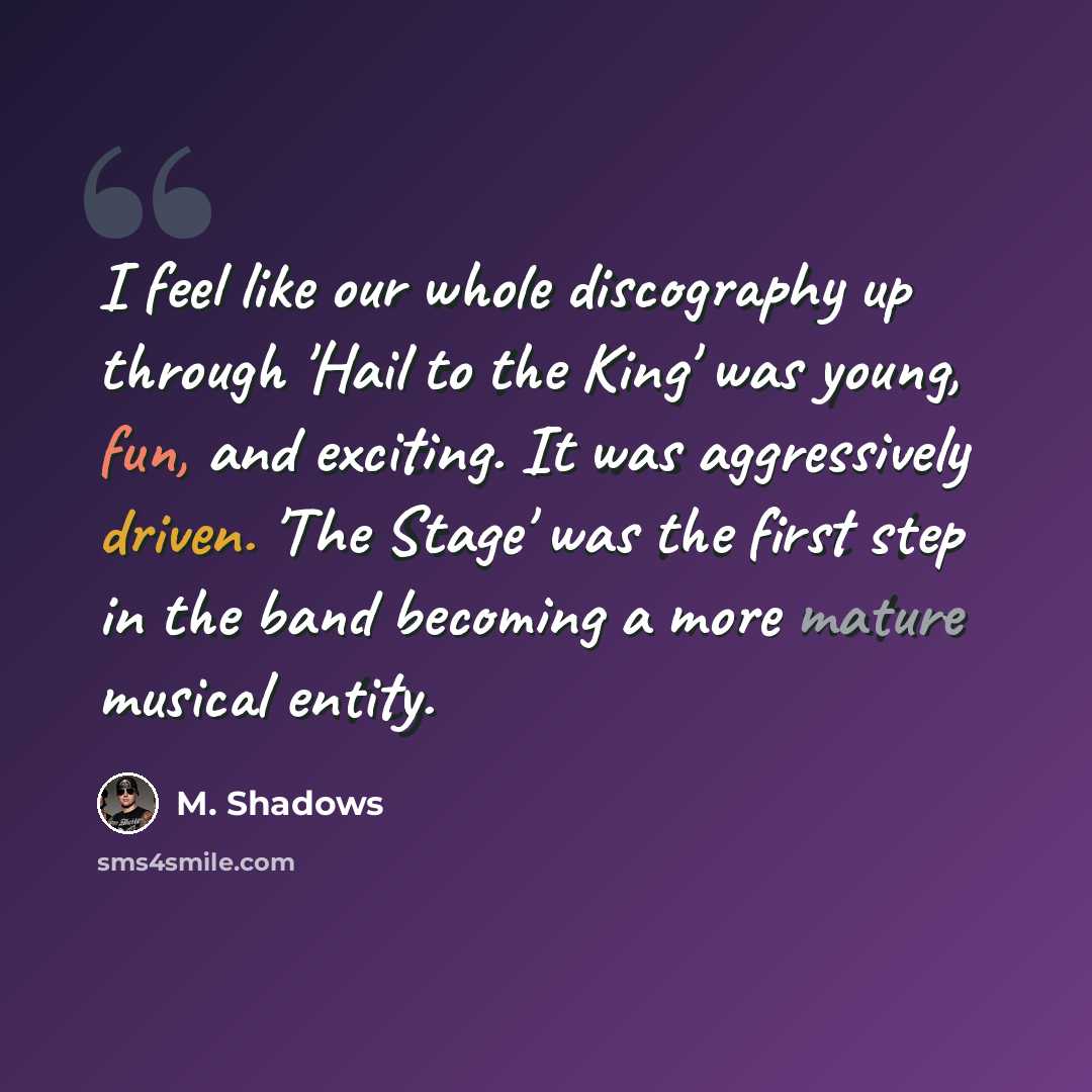“I feel like our whole discography up through 'Hail to the King' was young, fun, and exciting. It was aggressively driven. 'The Stage' was the first step in the band becoming a more mature musical entity.” quote by M. Shadows