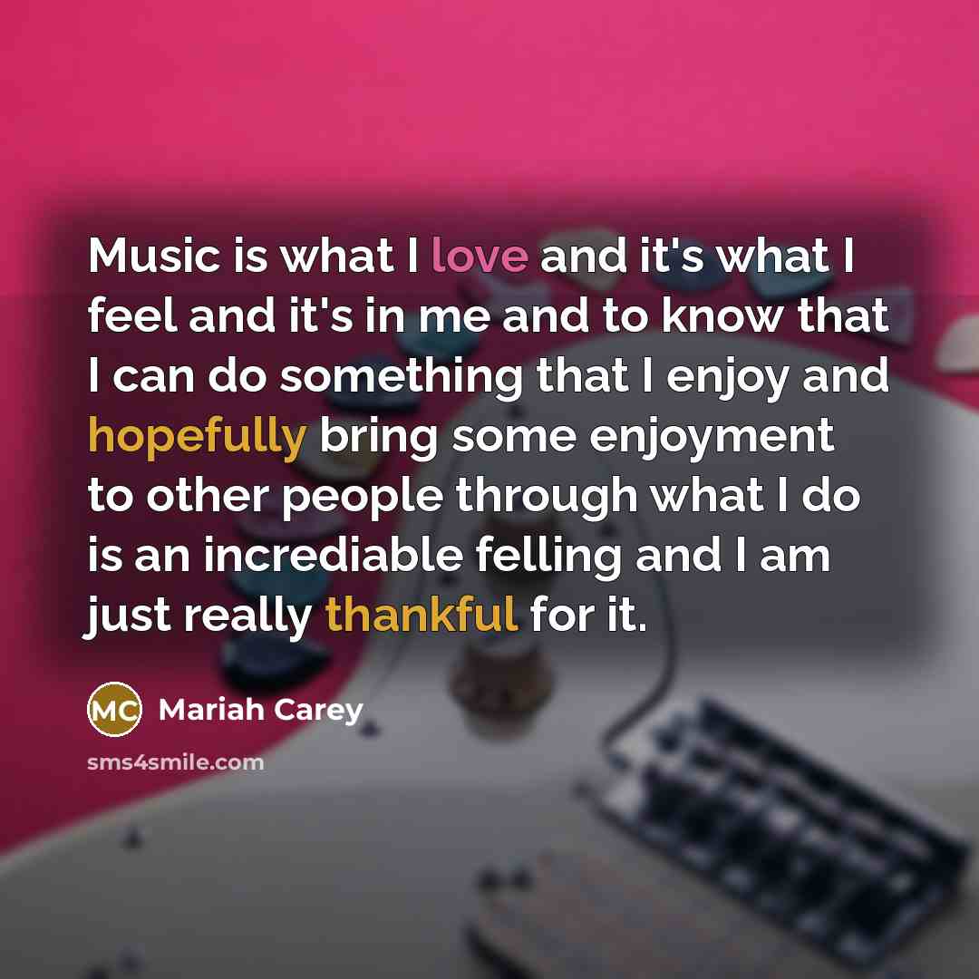 “Music is what I love and it's what I feel and it's in me and to know that I can do something that I enjoy and hopefully bring some enjoyment to other people through what I do is an incrediable felling and I am just really thankful for it.” quote by Mariah Carey