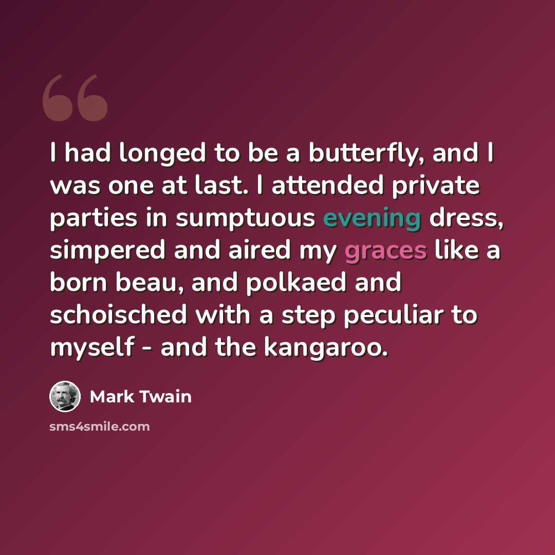 “I had longed to be a butterfly, and I was one at last. I attended private parties in sumptuous evening dress, simpered and aired my graces like a born beau, and polkaed and schoisched with a step peculiar to myself - and the kangaroo.” quote by Mark Twain
