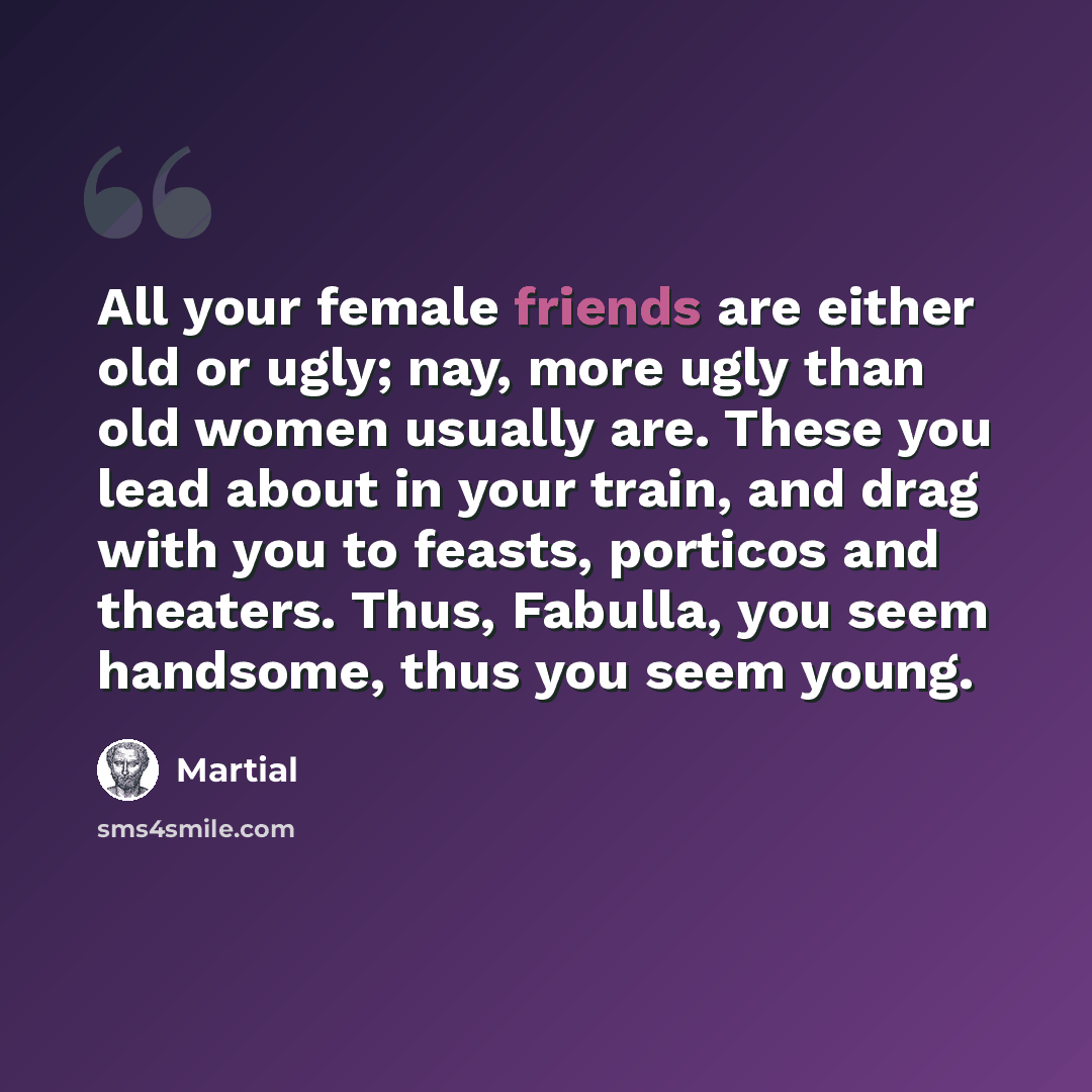 “All your female friends are either old or ugly; nay, more ugly than old women usually are. These you lead about in your train, and drag with you to feasts, porticos and theaters. Thus, Fabulla, you seem handsome, thus you seem young.” quote by Martial