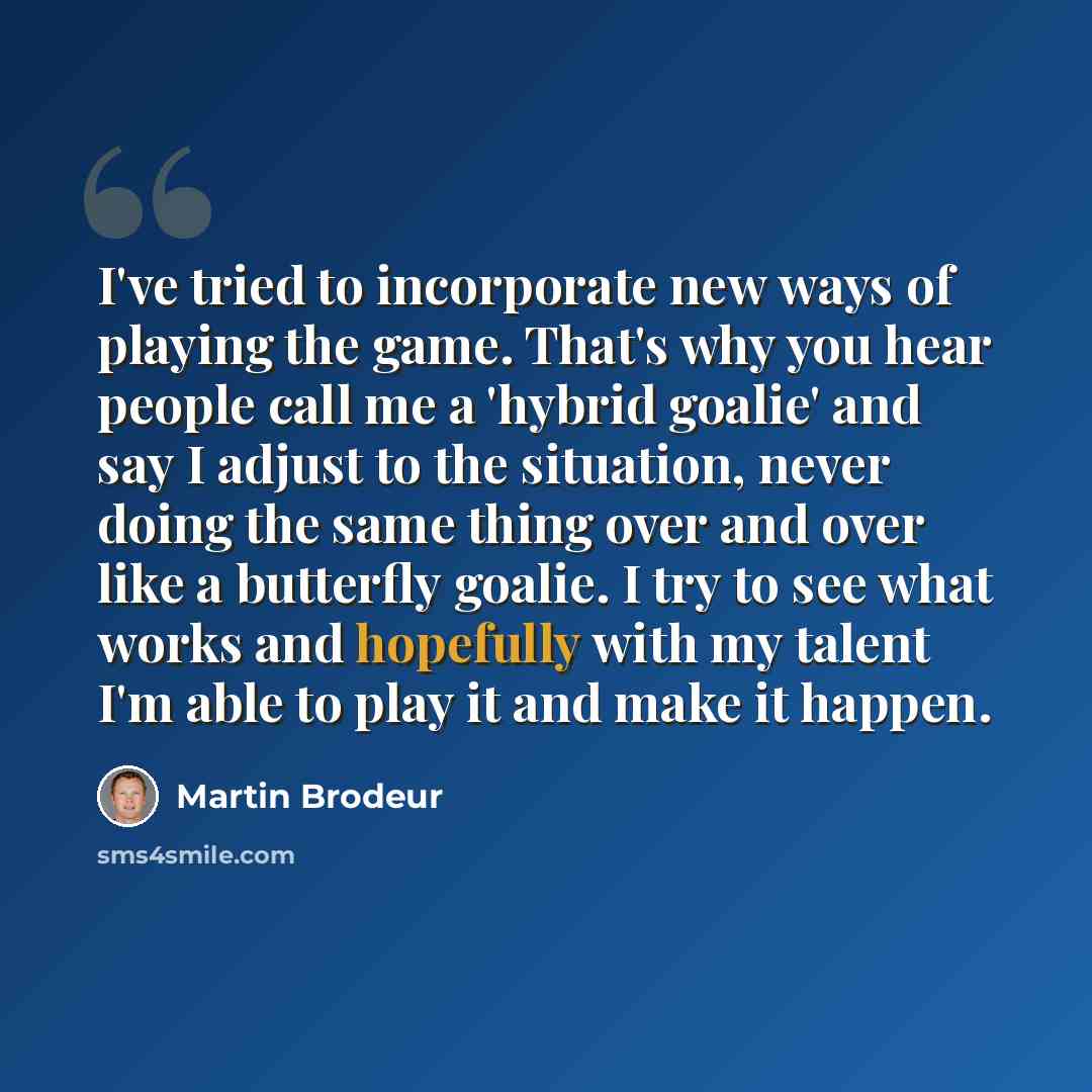 “I've tried to incorporate new ways of playing the game. That's why you hear people call me a 'hybrid goalie' and say I adjust to the situation, never doing the same thing over and over like a butterfly goalie. I try to see what works and hopefully with my talent I'm able to play it and make it…” quote by Martin Brodeur