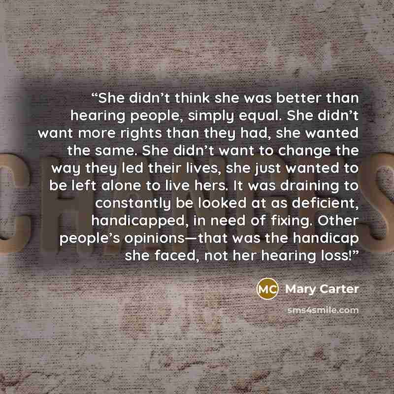 “She didn’t think she was better than hearing people, simply equal. She didn’t want more rights than they had, she wanted the same. She didn’t want to change the way they led their lives, she just wanted to be left alone to live hers. It was draining to constantly be looked at as deficient…” quote by Mary Carter
