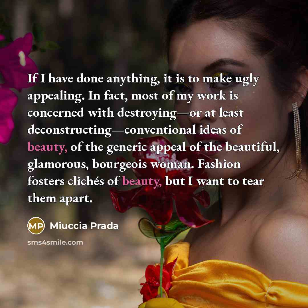 “If I have done anything, it is to make ugly appealing. In fact, most of my work is concerned with destroying—or at least deconstructing—conventional ideas of beauty, of the generic appeal of the beautiful, glamorous, bourgeois woman. Fashion fosters clichés of beauty, but I want to tear them apart.” quote by Miuccia Prada