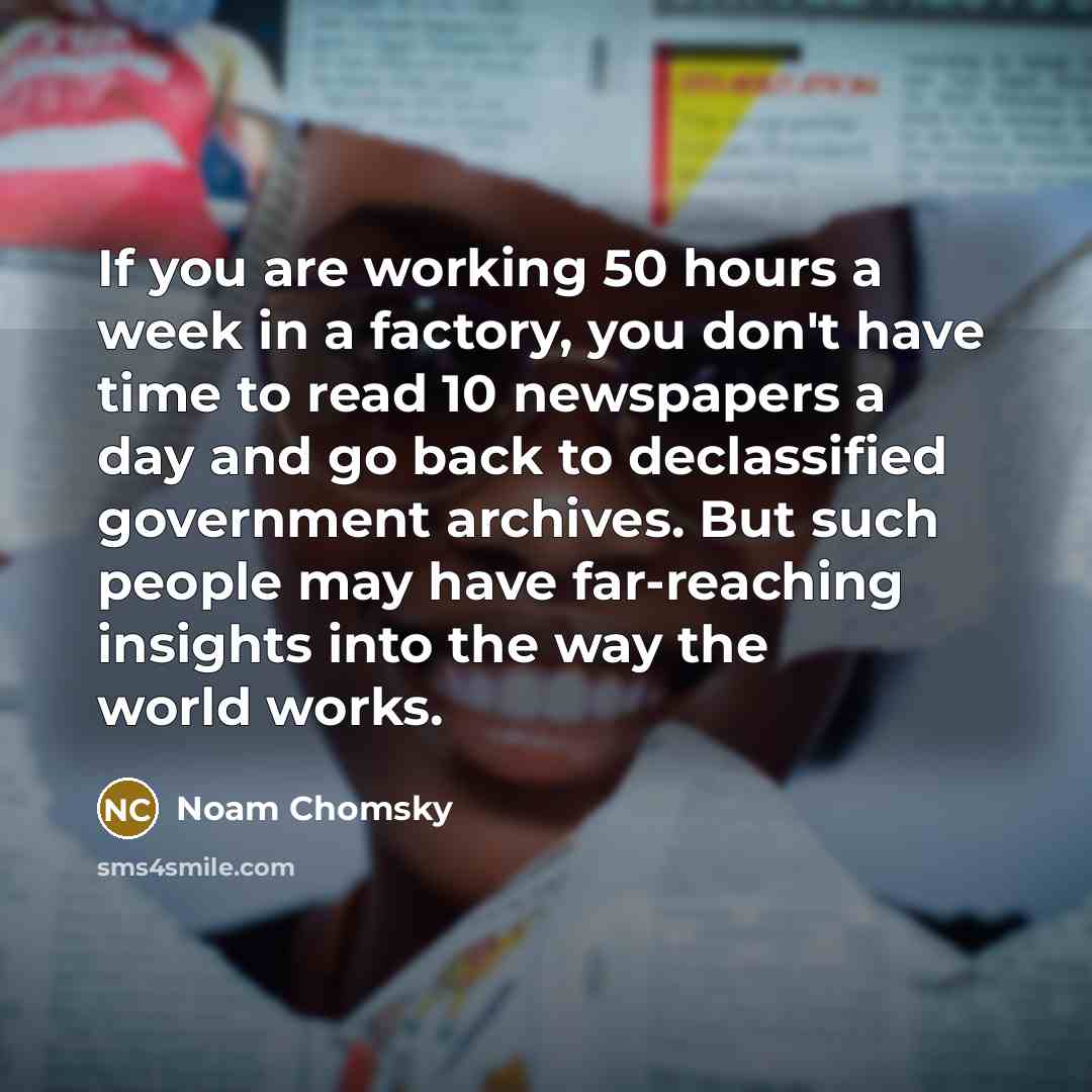 “If you are working 50 hours a week in a factory, you don't have time to read 10 newspapers a day and go back to declassified government archives. But such people may have far-reaching insights into the way the world works.” quote by Noam Chomsky