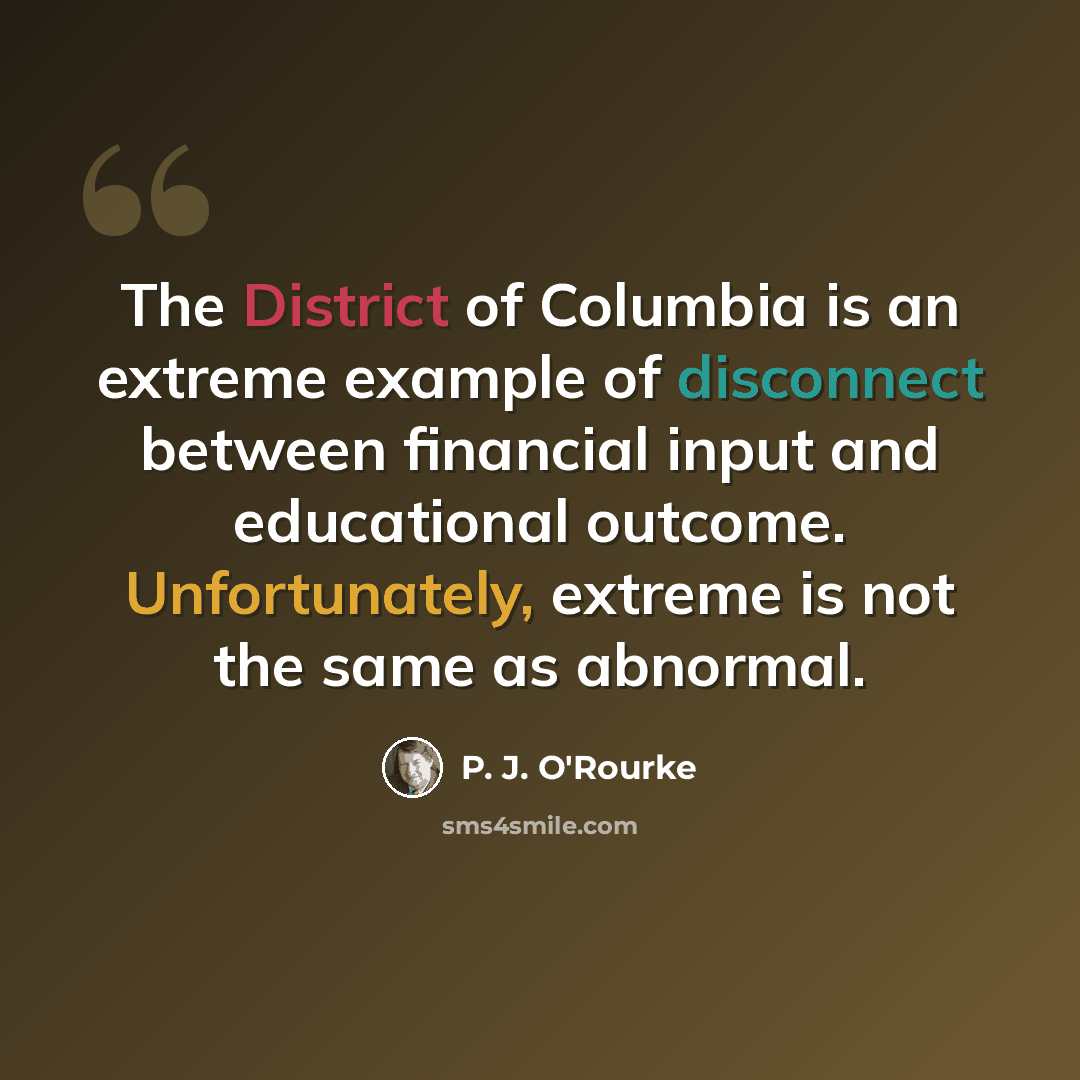 “The District of Columbia is an extreme example of disconnect between financial input and educational outcome. Unfortunately, extreme is not the same as abnormal.” quote by P. J. O'Rourke