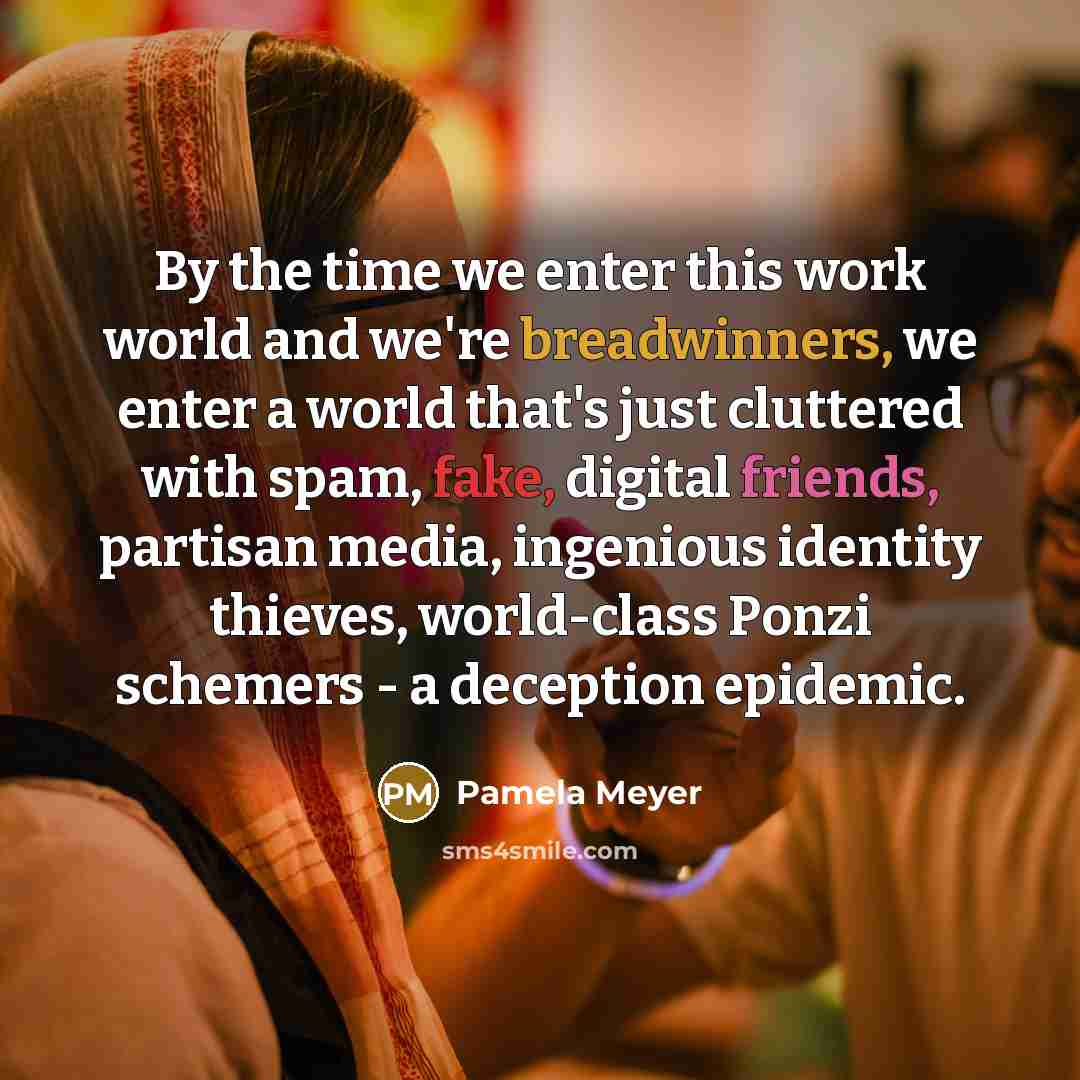 “By the time we enter this work world and we're breadwinners, we enter a world that's just cluttered with spam, fake, digital friends, partisan media, ingenious identity thieves, world-class Ponzi schemers - a deception epidemic.” quote by Pamela Meyer