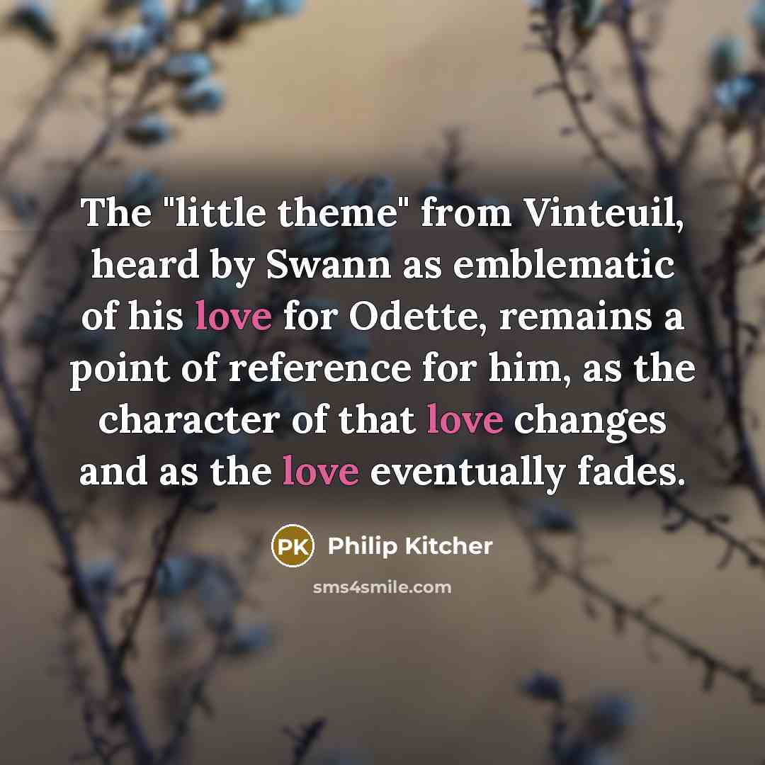 “The "little theme" from Vinteuil, heard by Swann as emblematic of his love for Odette, remains a point of reference for him, as the character of that love changes and as the love eventually fades.” quote by Philip Kitcher