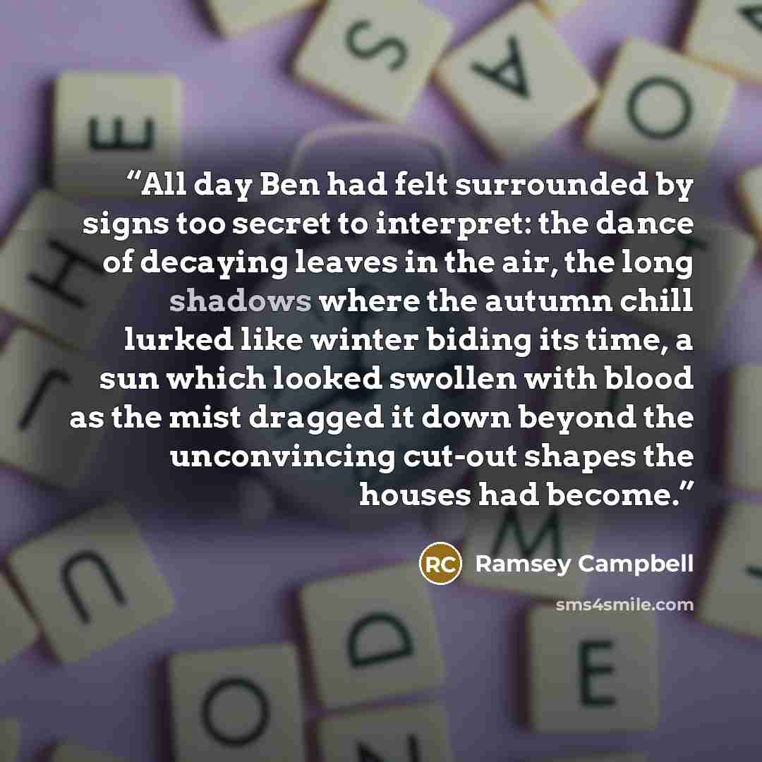 “All day Ben had felt surrounded by signs too secret to interpret: the dance of decaying leaves in the air, the long shadows where the autumn chill lurked like winter biding its time, a sun which looked swollen with blood as the mist dragged it down beyond the unconvincing cut-out shapes the houses…” quote by Ramsey Campbell