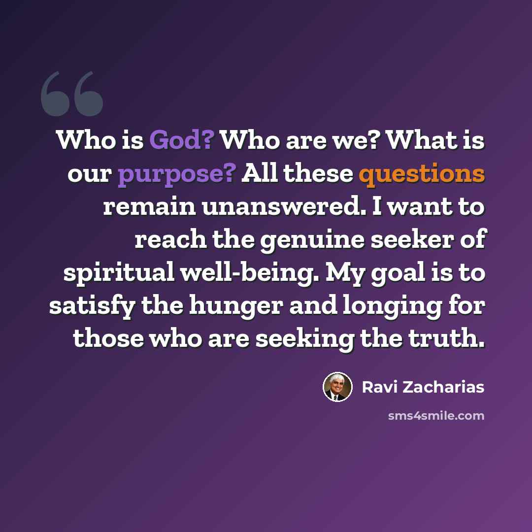 “Who is God? Who are we? What is our purpose? All these questions remain unanswered. I want to reach the genuine seeker of spiritual well-being. My goal is to satisfy the hunger and longing for those who are seeking the truth.” quote by Ravi Zacharias
