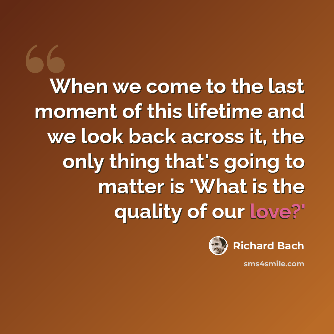 “When we come to the last moment of this lifetime and we look back across it, the only thing that's going to matter is 'What is the quality of our love?'” quote by Richard Bach