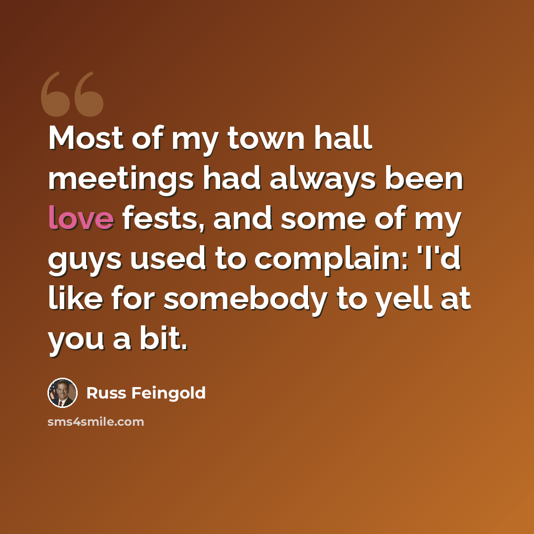 “Most of my town hall meetings had always been love fests, and some of my guys used to complain: 'I'd like for somebody to yell at you a bit.” quote by Russ Feingold