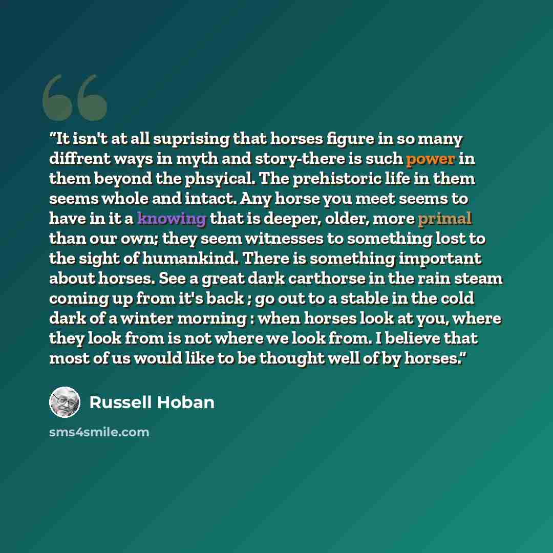 “It isn't at all suprising that horses figure in so many diffrent ways in myth and story-there is such power in them beyond the phsyical. The prehistoric life in them seems whole and intact. Any horse you meet seems to have in it a knowing that is deeper, older, more primal than our own; they seem…” quote by Russell Hoban