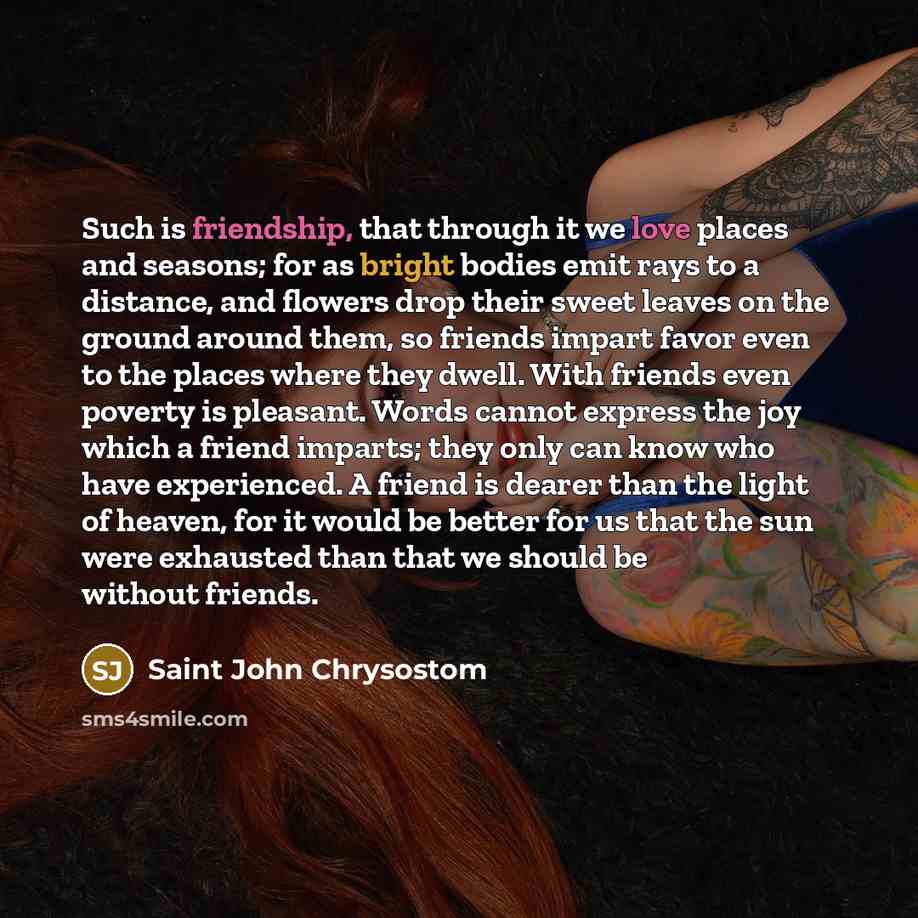 “Such is friendship, that through it we love places and seasons; for as bright bodies emit rays to a distance, and flowers drop their sweet leaves on the ground around them, so friends impart favor even to the places where they dwell. With friends even poverty is pleasant. Words cannot express the…” quote by Saint John Chrysostom