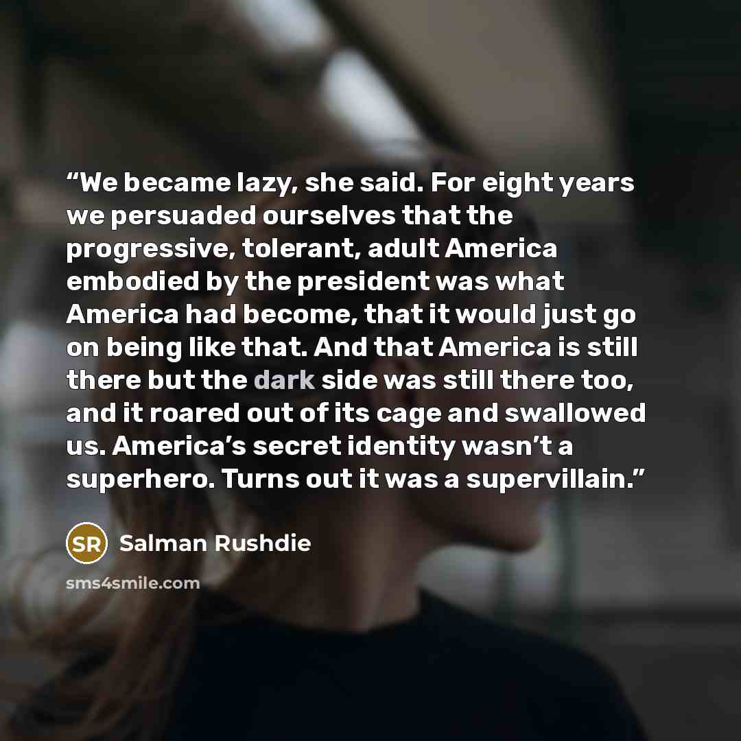 “We became lazy, she said. For eight years we persuaded ourselves that the progressive, tolerant, adult America embodied by the president was what America had become, that it would just go on being like that. And that America is still there but the dark side was still there too, and it roared out…” quote by Salman Rushdie