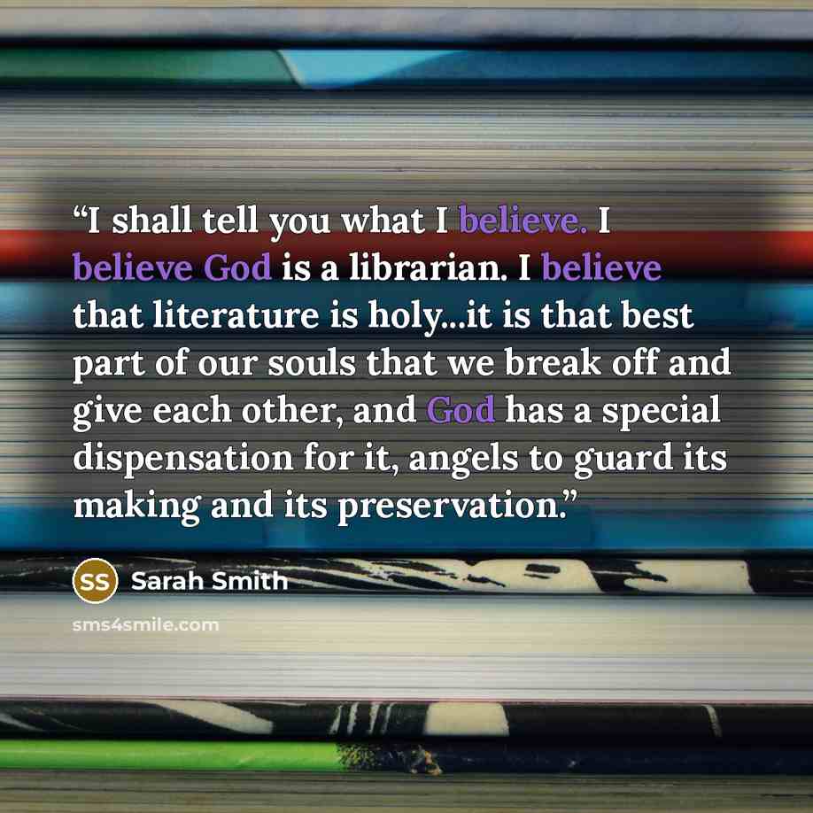 “I shall tell you what I believe. I believe God is a librarian. I believe that literature is holy...it is that best part of our souls that we break off and give each other, and God has a special dispensation for it, angels to guard its making and its preservation.” quote by Sarah Smith