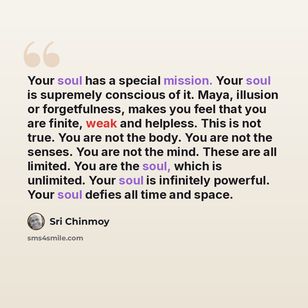 “Your soul has a special mission. Your soul is supremely conscious of it. Maya, illusion or forgetfulness, makes you feel that you are finite, weak and helpless. This is not true. You are not the body. You are not the senses. You are not the mind. These are all limited. You are the soul, which is…” quote by Sri Chinmoy