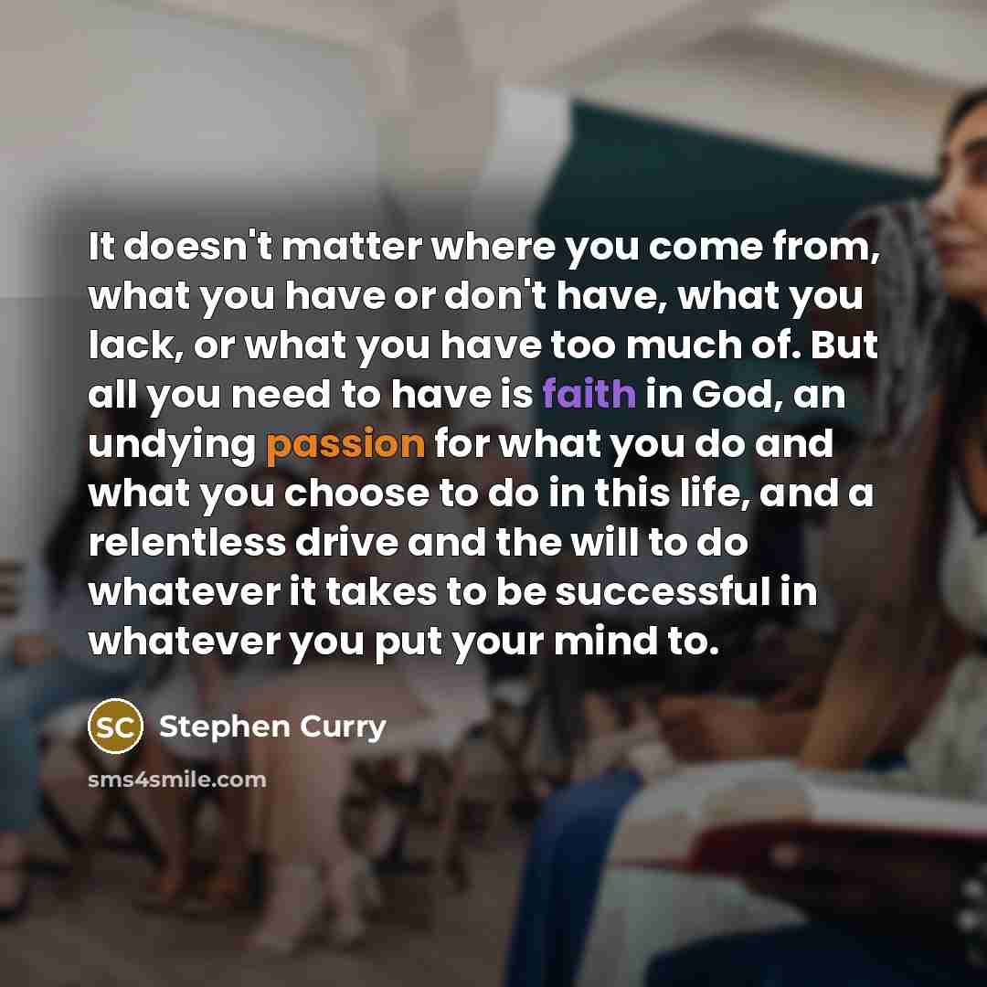 “It doesn't matter where you come from, what you have or don't have, what you lack, or what you have too much of. But all you need to have is faith in God, an undying passion for what you do and what you choose to do in this life, and a relentless drive and the will to do whatever it takes to be…” quote by Stephen Curry