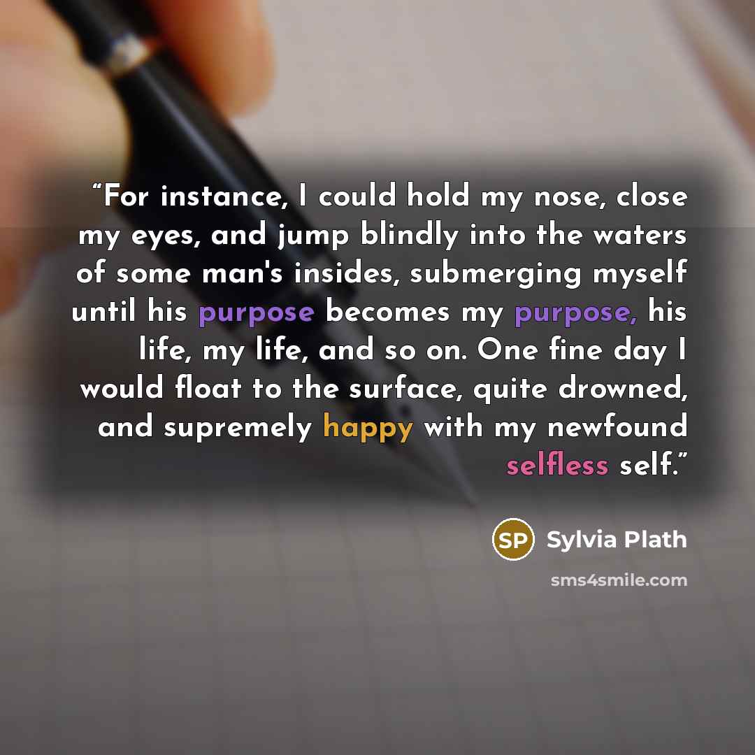“For instance, I could hold my nose, close my eyes, and jump blindly into the waters of some man's insides, submerging myself until his purpose becomes my purpose, his life, my life, and so on. One fine day I would float to the surface, quite drowned, and supremely happy with my newfound selfless…” quote by Sylvia Plath