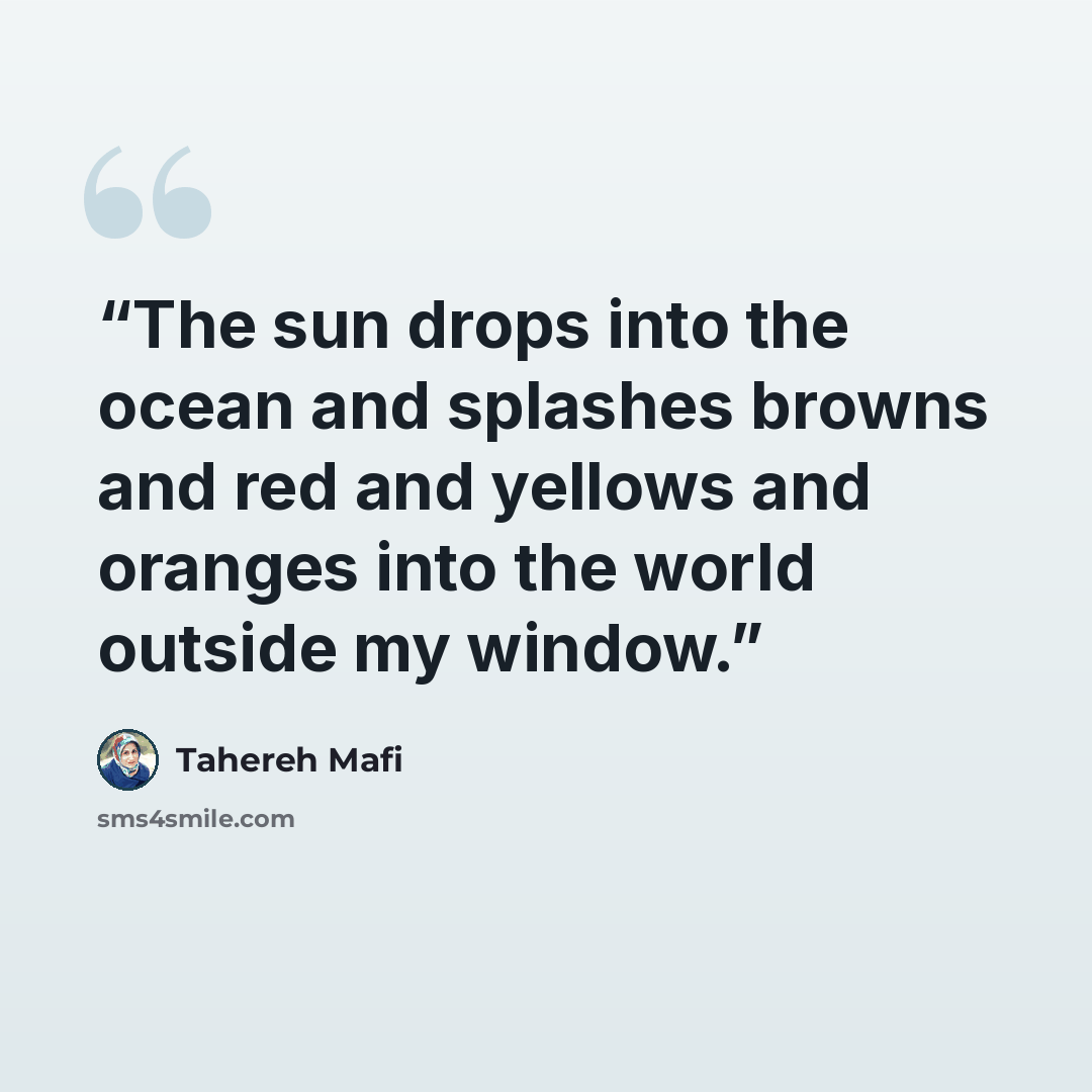 “The sun drops into the ocean and splashes browns and red and yellows and oranges into the world outside my window.” quote by Tahereh Mafi