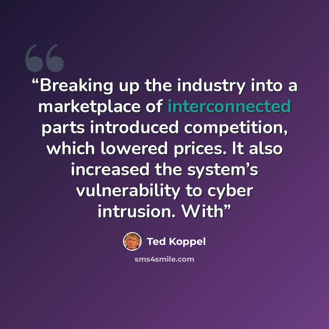 “Breaking up the industry into a marketplace of interconnected parts introduced competition, which lowered prices. It also increased the system’s vulnerability to cyber intrusion. With” quote by Ted Koppel