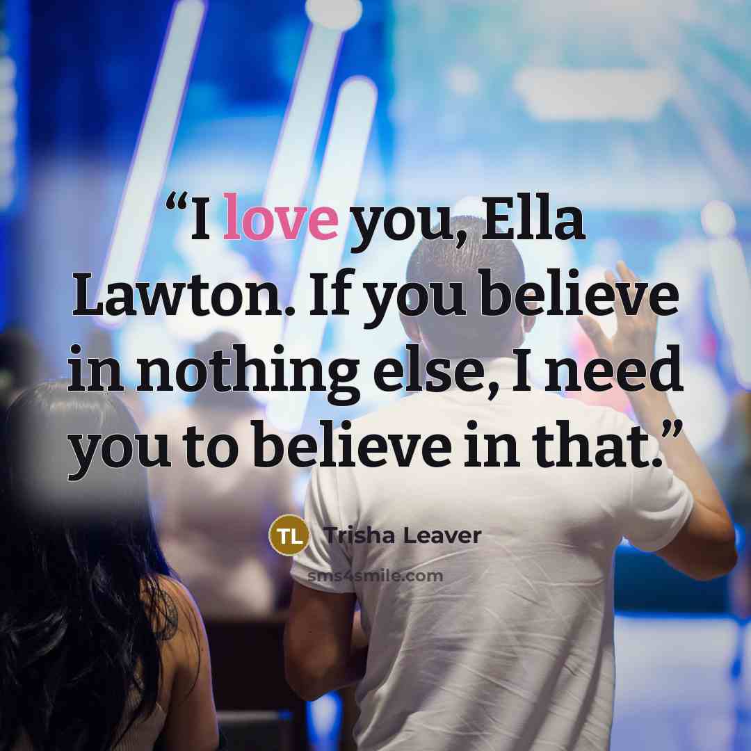 “I love you, Ella Lawton. If you believe in nothing else, I need you to believe in that.” quote by Trisha Leaver